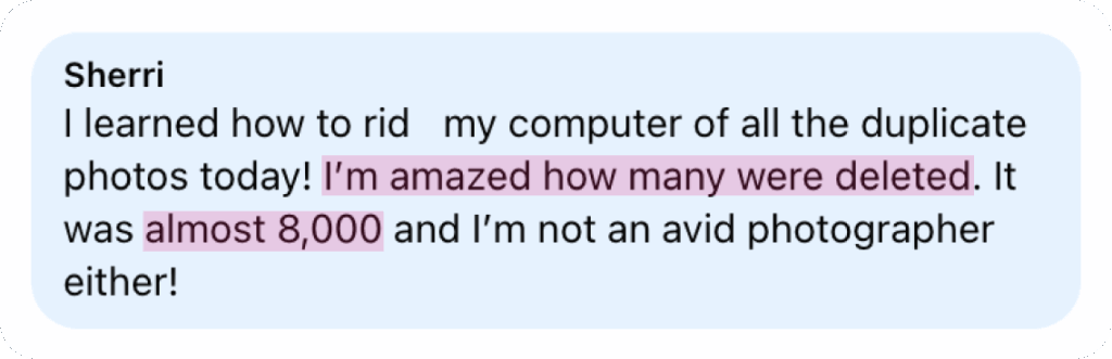 “I learned how to rid my computer of all the duplicate photos today! I’m amazed how many were deleted. It was almost 8,000 and I’m not an avid photographer either!” — Sherri