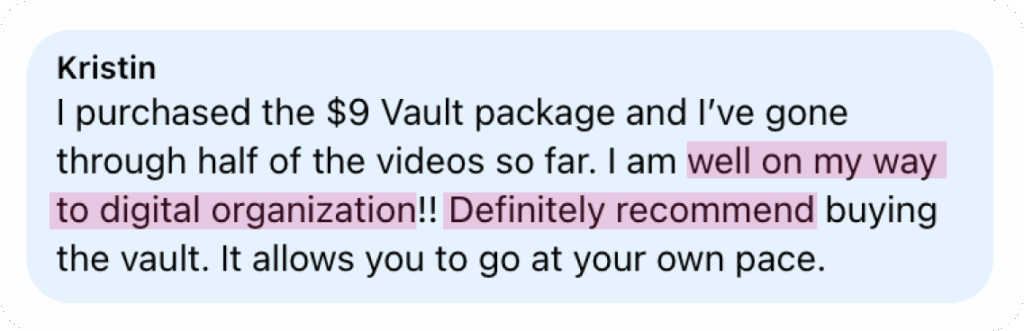 “I purchased the $9 Vault package and I’ve gone through half of the videos so far. I am well on my way to digital organization!! Definitely recommend buying the Vault. It allows you to go at your own pace.” — Kristin
